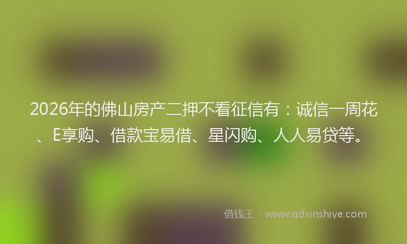 2026年的佛山房产二押不看征信有：诚信一周花、E享购、借款宝易借、星闪购、人人易贷等。