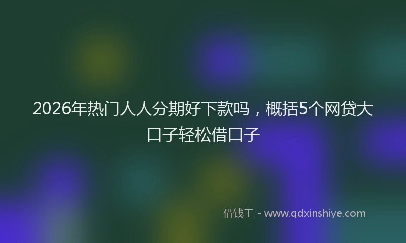 2026年热门人人分期好下款吗，概括5个网贷大口子轻松借口子