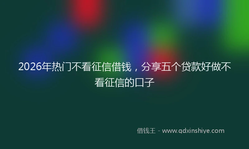 2026年热门不看征信借钱，分享五个贷款好做不看征信的口子