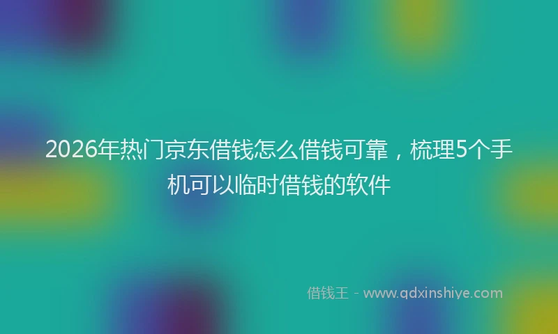 2026年热门京东借钱怎么借钱可靠，梳理5个手机可以临时借钱的软件