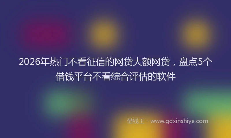 2026年热门不看征信的网贷大额网贷，盘点5个借钱平台不看综合评估的软件