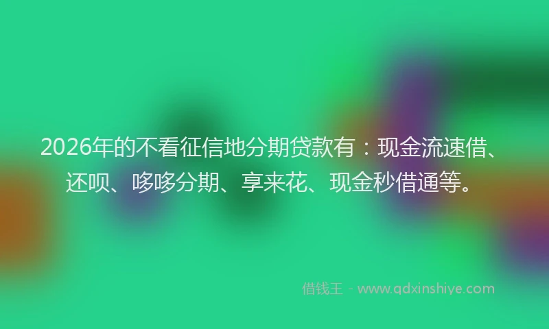 2026年的不看征信地分期贷款有：现金流速借、还呗、哆哆分期、享来花、现金秒借通等。