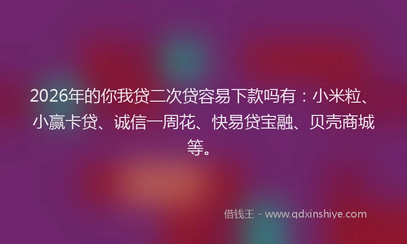 2026年的你我贷二次贷容易下款吗有：小米粒、小赢卡贷、诚信一周花、快易贷宝融、贝壳商城等。