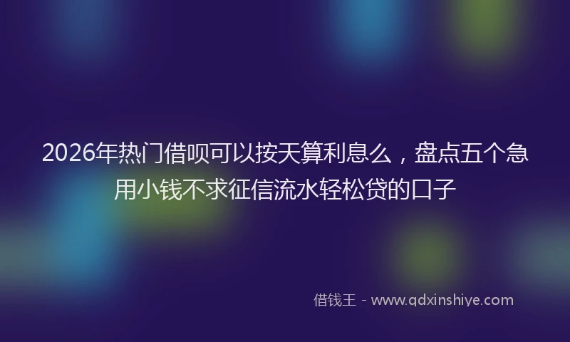 2026年热门借呗可以按天算利息么，盘点五个急用小钱不求征信流水轻松贷的口子