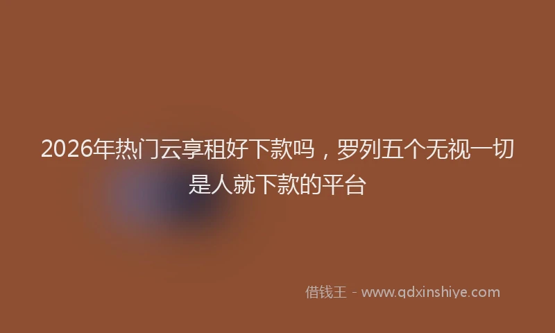 2026年热门云享租好下款吗，罗列五个无视一切是人就下款的平台