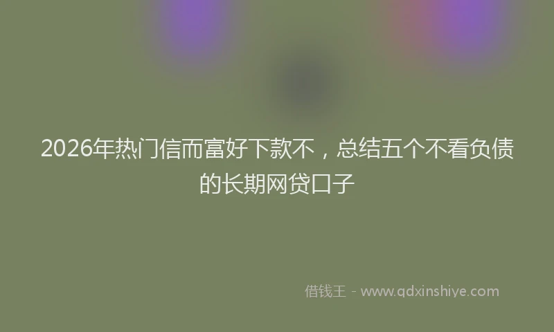 2026年热门信而富好下款不，总结五个不看负债的长期网贷口子