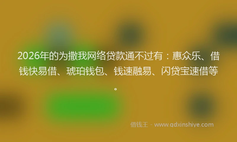 2026年的为撒我网络贷款通不过有：惠众乐、借钱快易借、琥珀钱包、钱速融易、闪贷宝速借等。