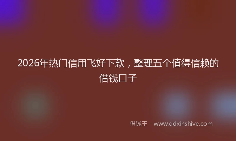 2026年热门信用飞好下款，整理五个值得信赖的借钱口子