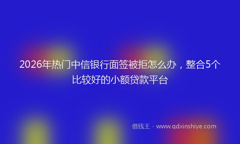 2026年热门中信银行面签被拒怎么办，整合5个比较好的小额贷款平台