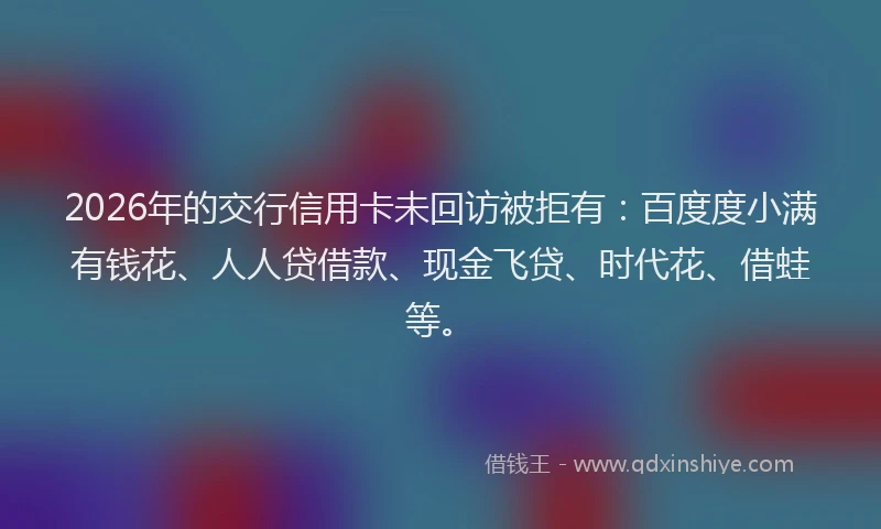 2026年的交行信用卡未回访被拒有：百度度小满有钱花、人人贷借款、现金飞贷、时代花、借蛙等。