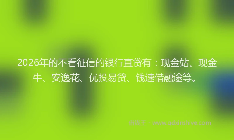 2026年的不看征信的银行直贷有：现金站、现金牛、安逸花、优投易贷、钱速借融途等。