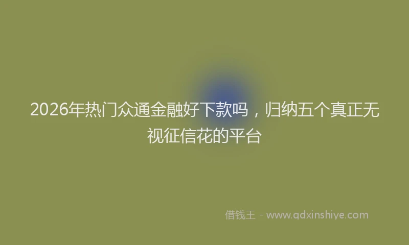 2026年热门众通金融好下款吗，归纳五个真正无视征信花的平台
