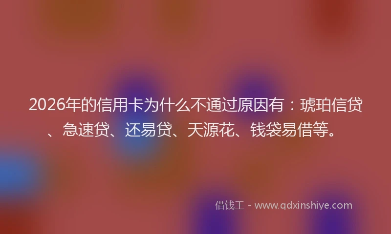 2026年的信用卡为什么不通过原因有：琥珀信贷、急速贷、还易贷、天源花、钱袋易借等。