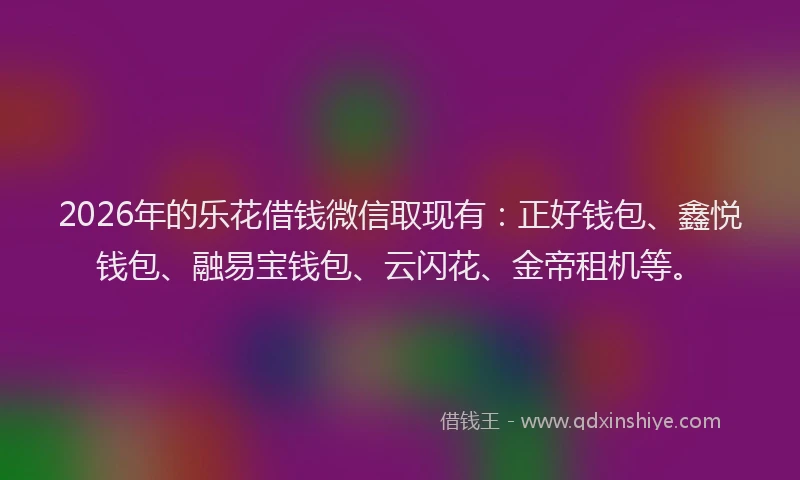 2026年的乐花借钱微信取现有：正好钱包、鑫悦钱包、融易宝钱包、云闪花、金帝租机等。