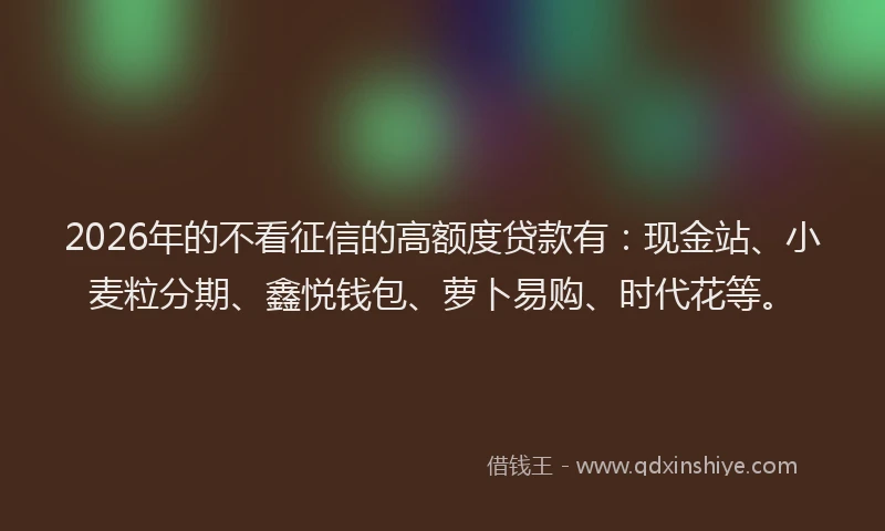 2026年的不看征信的高额度贷款有：现金站、小麦粒分期、鑫悦钱包、萝卜易购、时代花等。