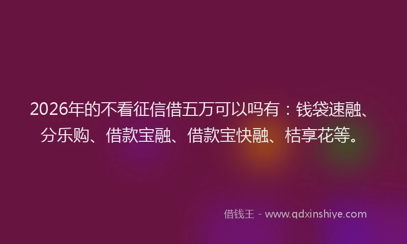 2026年的不看征信借五万可以吗有：钱袋速融、分乐购、借款宝融、借款宝快融、桔享花等。
