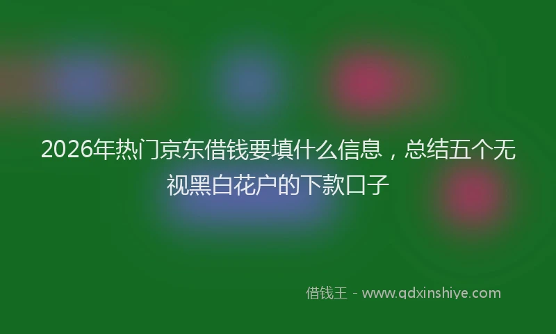 2026年热门京东借钱要填什么信息，总结五个无视黑白花户的下款口子