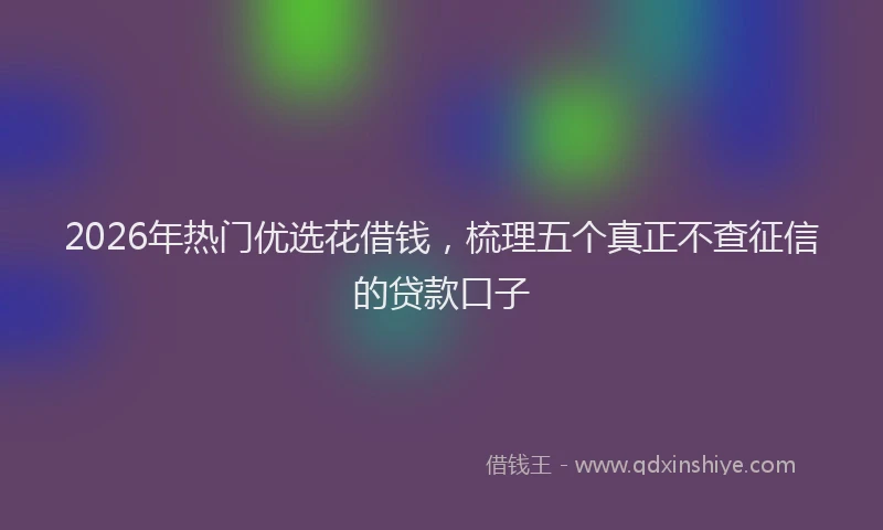 2026年热门优选花借钱，梳理五个真正不查征信的贷款口子