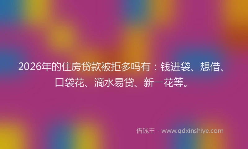 2026年的住房贷款被拒多吗有：钱进袋、想借、口袋花、滴水易贷、新一花等。