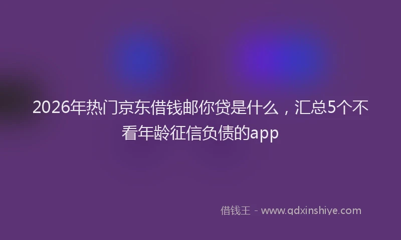 2026年热门京东借钱邮你贷是什么，汇总5个不看年龄征信负债的app
