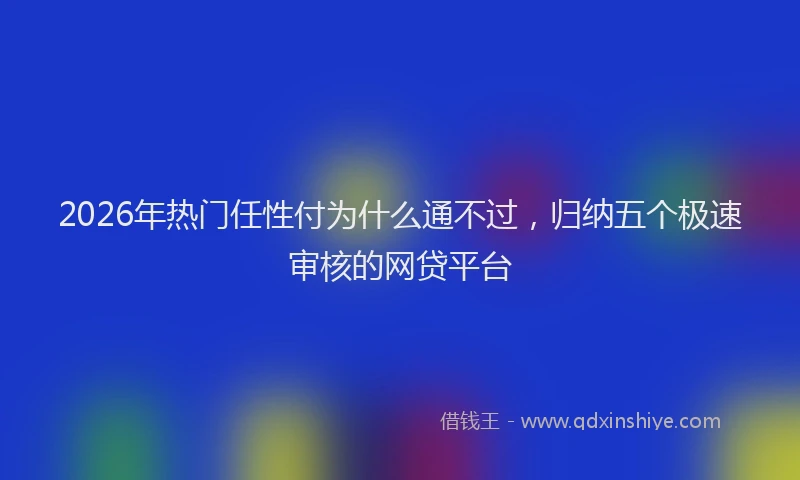 2026年热门任性付为什么通不过，归纳五个极速审核的网贷平台