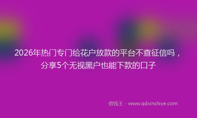 2026年热门专门给花户放款的平台不查征信吗，分享5个无视黑户也能下款的口子