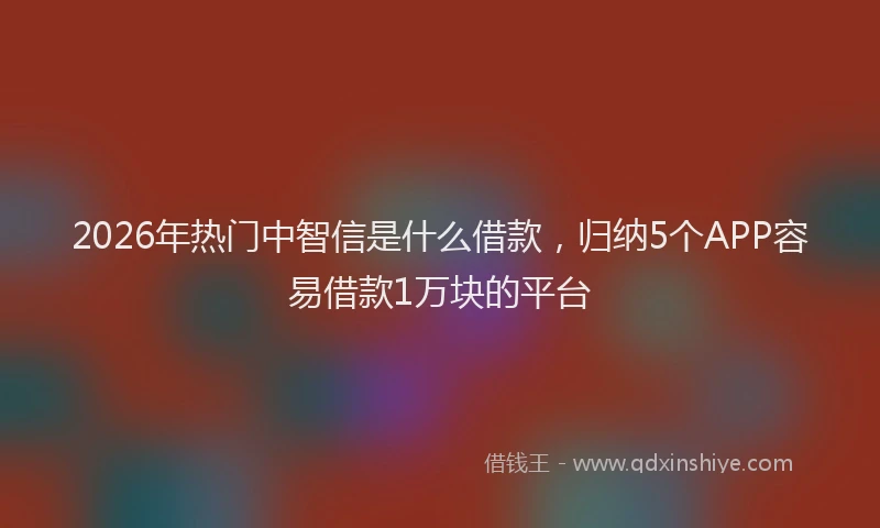 2026年热门中智信是什么借款，归纳5个APP容易借款1万块的平台