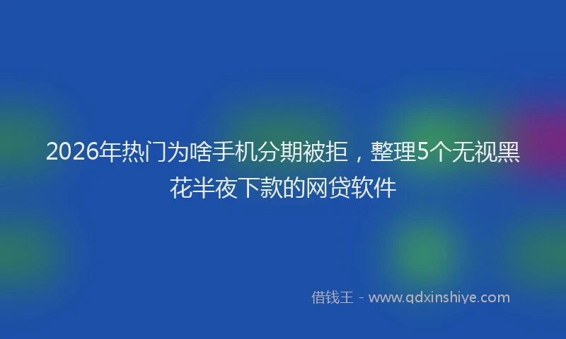 2026年热门为啥手机分期被拒，整理5个无视黑花半夜下款的网贷软件