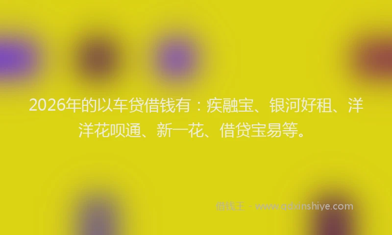 2026年的以车贷借钱有：疾融宝、银河好租、洋洋花呗通、新一花、借贷宝易等。