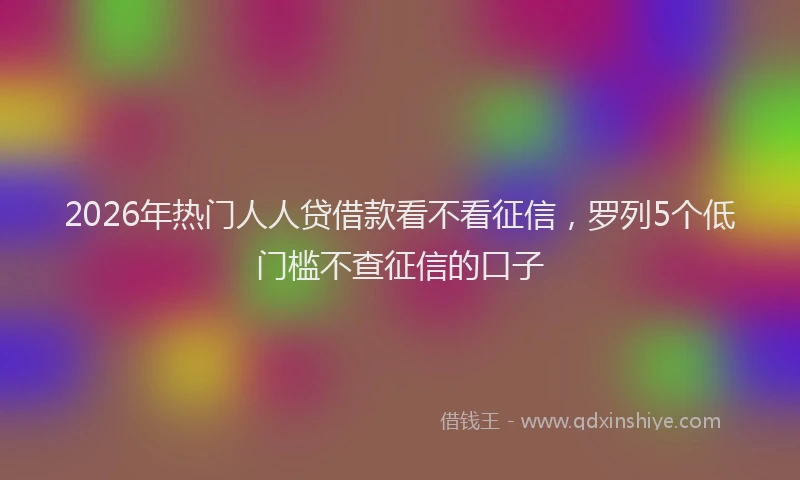 2026年热门人人贷借款看不看征信，罗列5个低门槛不查征信的口子