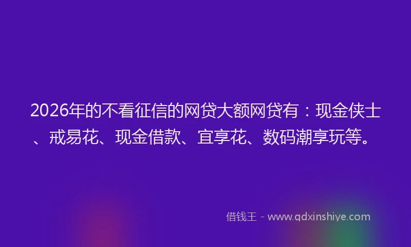 2026年的不看征信的网贷大额网贷有：现金侠士、戒易花、现金借款、宜享花、数码潮享玩等。
