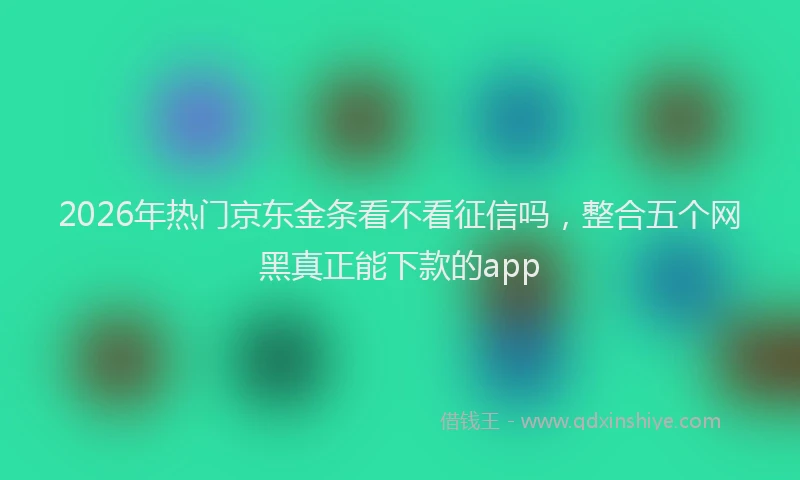 2026年热门京东金条看不看征信吗，整合五个网黑真正能下款的app