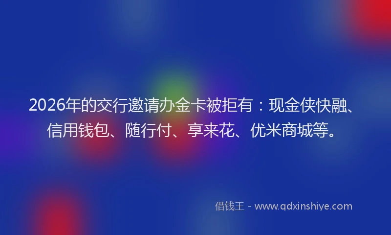 2026年的交行邀请办金卡被拒有：现金侠快融、信用钱包、随行付、享来花、优米商城等。
