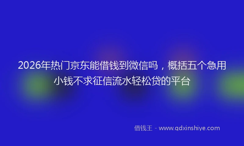 2026年热门京东能借钱到微信吗，概括五个急用小钱不求征信流水轻松贷的平台
