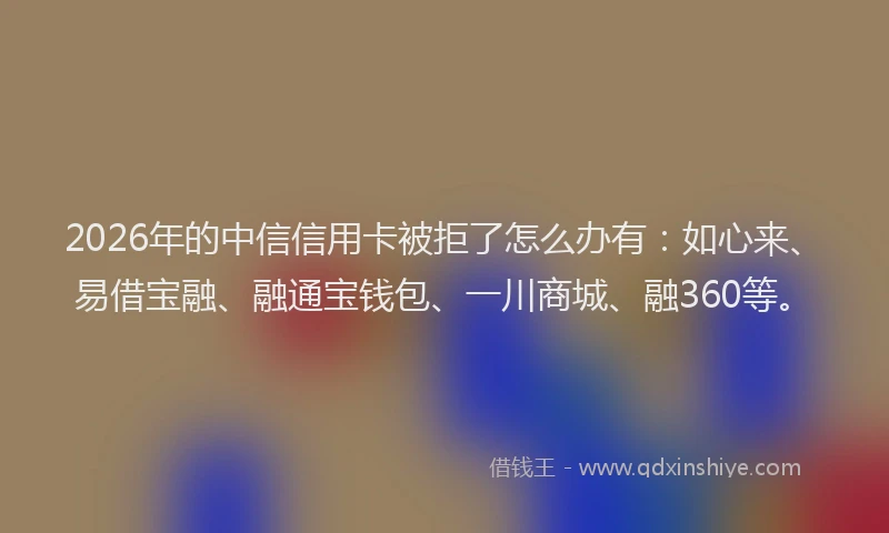 2026年的中信信用卡被拒了怎么办有：如心来、易借宝融、融通宝钱包、一川商城、融360等。