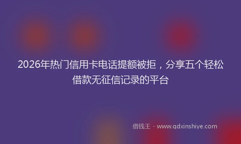 2026年热门信用卡电话提额被拒，分享五个轻松借款无征信记录的平台