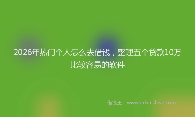 2026年热门个人怎么去借钱，整理五个贷款10万比较容易的软件
