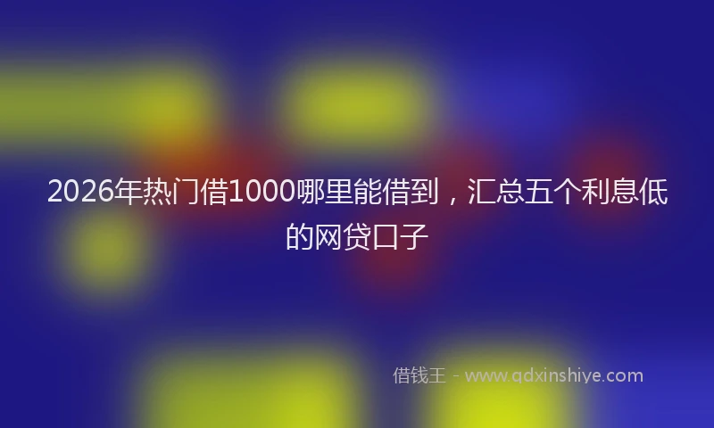 2026年热门借1000哪里能借到，汇总五个利息低的网贷口子