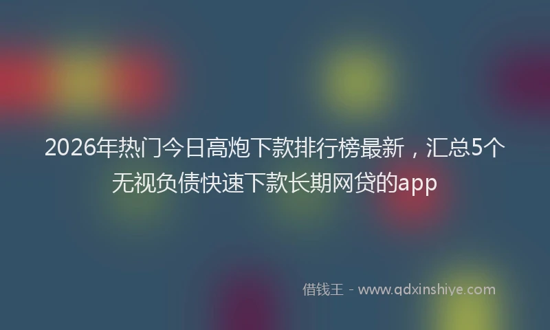 2026年热门今日高炮下款排行榜最新，汇总5个无视负债快速下款长期网贷的app