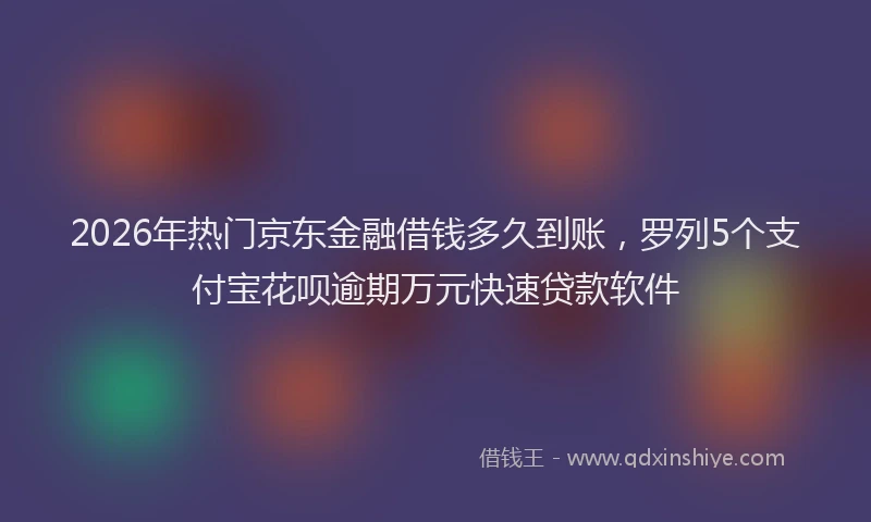 2026年热门京东金融借钱多久到账，罗列5个支付宝花呗逾期万元快速贷款软件