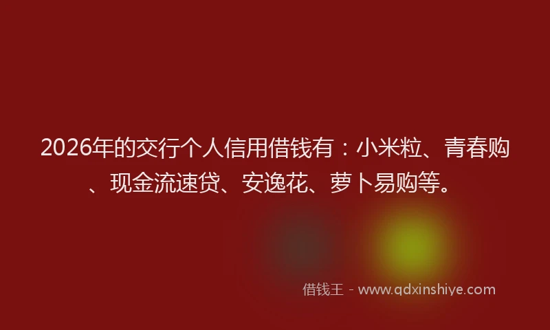 2026年的交行个人信用借钱有：小米粒、青春购、现金流速贷、安逸花、萝卜易购等。