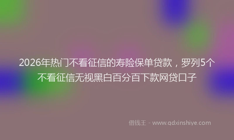2026年热门不看征信的寿险保单贷款，罗列5个不看征信无视黑白百分百下款网贷口子