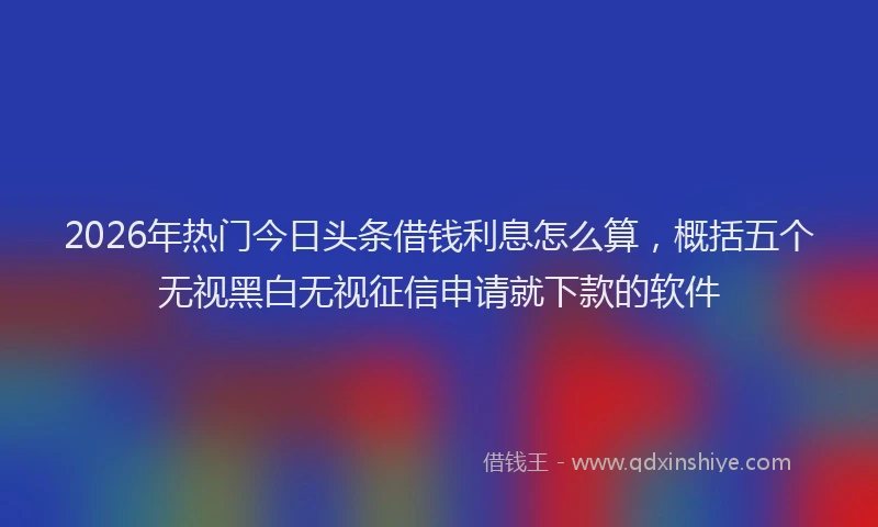 2026年热门今日头条借钱利息怎么算，概括五个无视黑白无视征信申请就下款的软件