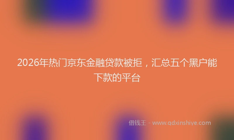 2026年热门京东金融贷款被拒，汇总五个黑户能下款的平台