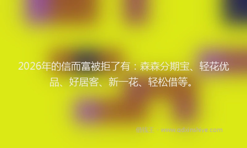 2026年的信而富被拒了有：森森分期宝、轻花优品、好居客、新一花、轻松借等。