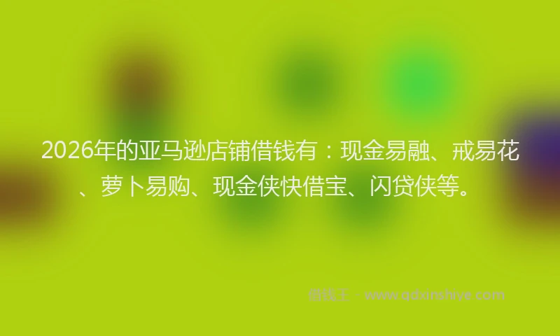 2026年的亚马逊店铺借钱有：现金易融、戒易花、萝卜易购、现金侠快借宝、闪贷侠等。