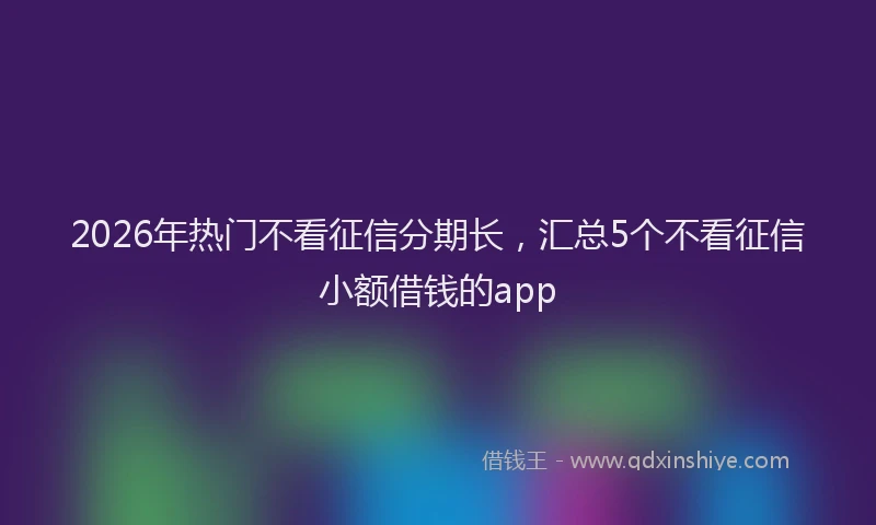 2026年热门不看征信分期长，汇总5个不看征信小额借钱的app