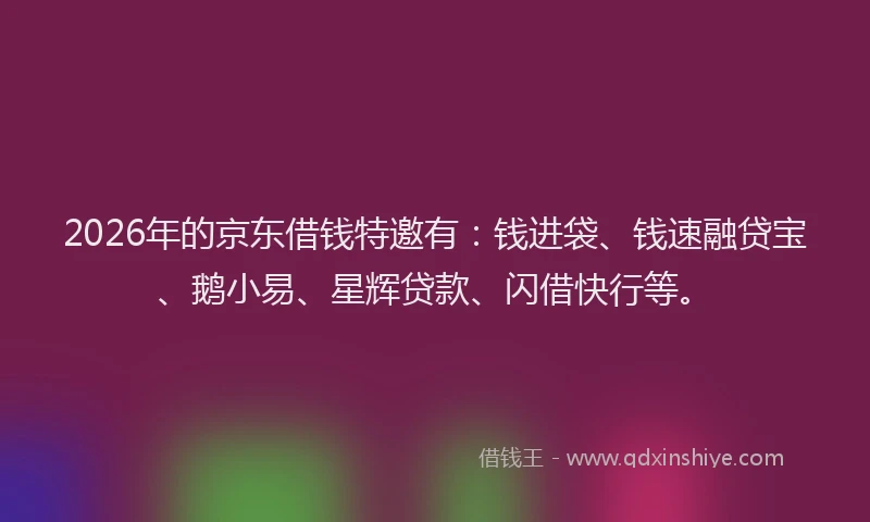 2026年的京东借钱特邀有：钱进袋、钱速融贷宝、鹅小易、星辉贷款、闪借快行等。
