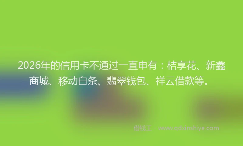 2026年的信用卡不通过一直申有：桔享花、新鑫商城、移动白条、翡翠钱包、祥云借款等。