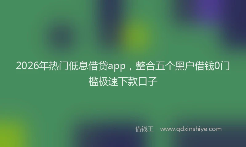 2026年热门低息借贷app，整合五个黑户借钱0门槛极速下款口子